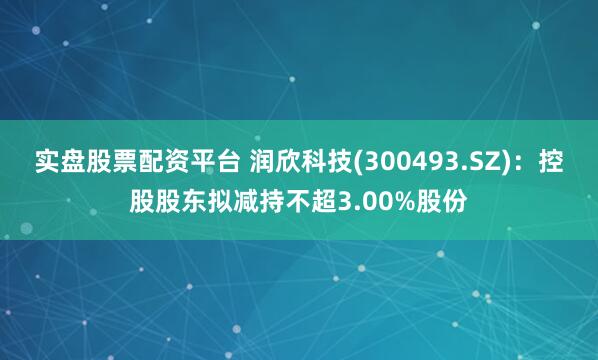 实盘股票配资平台 润欣科技(300493.SZ)：控股股东拟减持不超3.00%股份