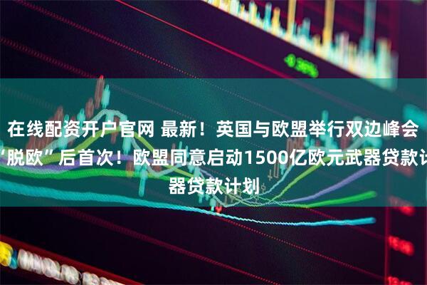 在线配资开户官网 最新！英国与欧盟举行双边峰会，“脱欧”后首次！欧盟同意启动1500亿欧元武器贷款计划