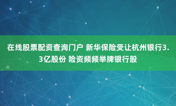 在线股票配资查询门户 新华保险受让杭州银行3.3亿股份 险资频频举牌银行股