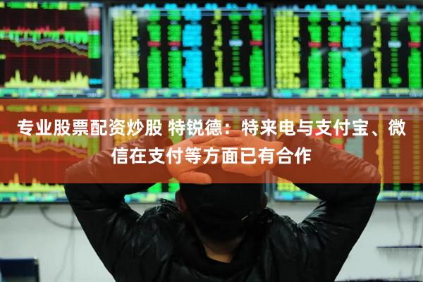 专业股票配资炒股 特锐德：特来电与支付宝、微信在支付等方面已有合作