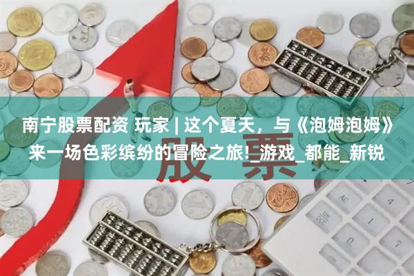 南宁股票配资 玩家 | 这个夏天，与《泡姆泡姆》来一场色彩缤纷的冒险之旅!_游戏_都能_新锐