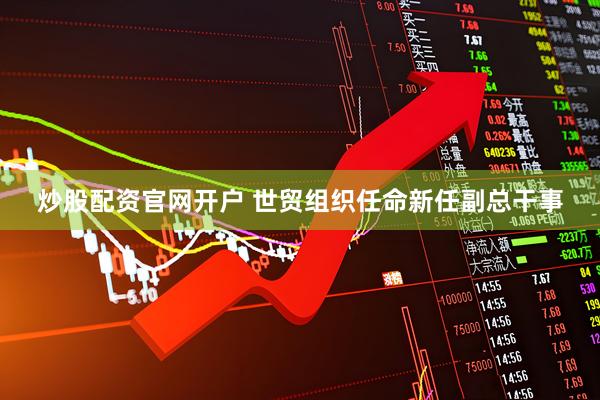 炒股配资官网开户 世贸组织任命新任副总干事