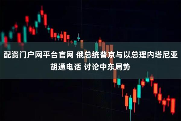 配资门户网平台官网 俄总统普京与以总理内塔尼亚胡通电话 讨论中东局势
