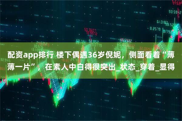配资app排行 楼下偶遇36岁倪妮，侧面看着“薄薄一片”，在素人中白得很突出_状态_穿着_显得