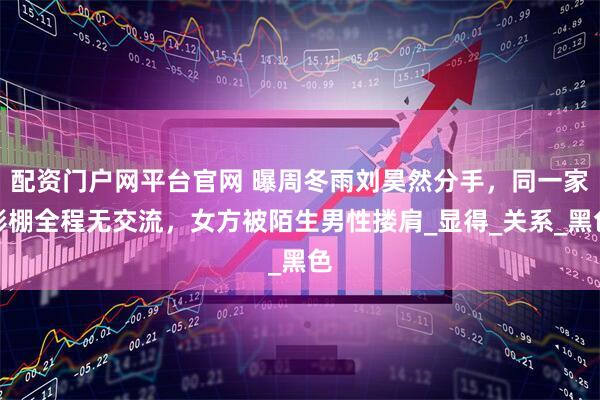 配资门户网平台官网 曝周冬雨刘昊然分手，同一家影棚全程无交流，女方被陌生男性搂肩_显得_关系_黑色