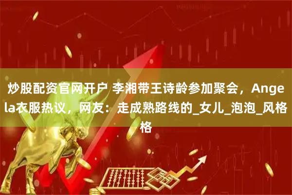 炒股配资官网开户 李湘带王诗龄参加聚会，Angela衣服热议，网友：走成熟路线的_女儿_泡泡_风格