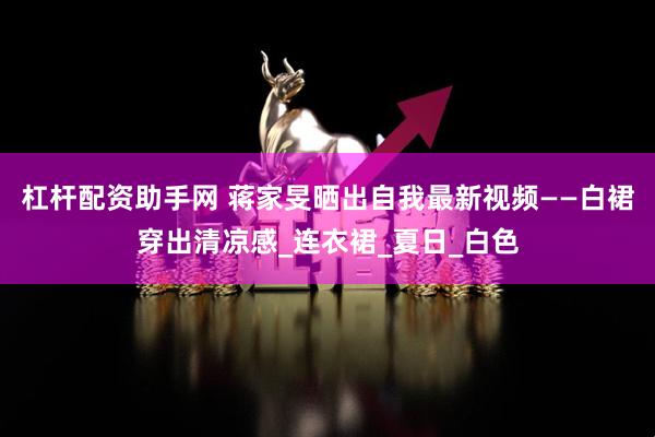 杠杆配资助手网 蒋家旻晒出自我最新视频——白裙穿出清凉感_连衣裙_夏日_白色