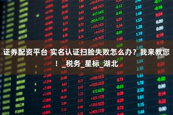 证券配资平台 实名认证扫脸失败怎么办？我来教您！_税务_星标_湖北