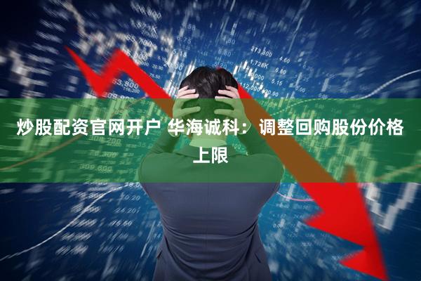 炒股配资官网开户 华海诚科：调整回购股份价格上限