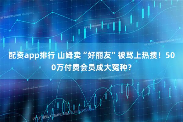 配资app排行 山姆卖“好丽友”被骂上热搜！500万付费会员成大冤种？
