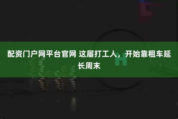 配资门户网平台官网 这届打工人，开始靠租车延长周末