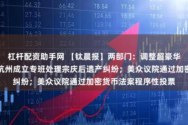 杠杆配资助手网 【钛晨报】两部门：调整超豪华小汽车消费税政策；杭州成立专班处理宗庆后遗产纠纷；美众议院通过加密货币法案程序性投票