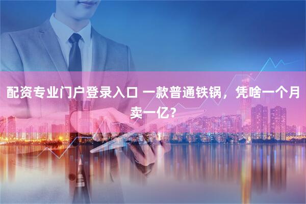 配资专业门户登录入口 一款普通铁锅，凭啥一个月卖一亿？