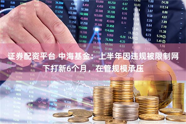 证券配资平台 中海基金：上半年因违规被限制网下打新6个月，在管规模承压