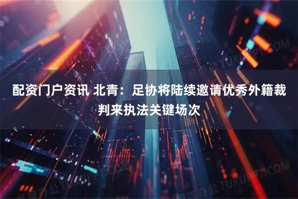 配资门户资讯 北青：足协将陆续邀请优秀外籍裁判来执法关键场次