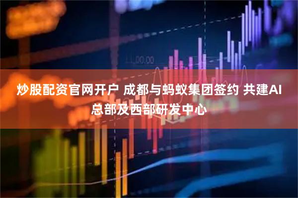 炒股配资官网开户 成都与蚂蚁集团签约 共建AI总部及西部研发中心