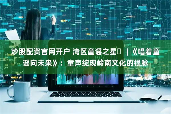 炒股配资官网开户 湾区童谣之星⑪ | 《唱着童谣向未来》：童声绽现岭南文化的根脉