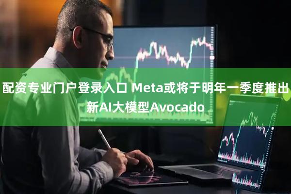 配资专业门户登录入口 Meta或将于明年一季度推出新AI大模型Avocado