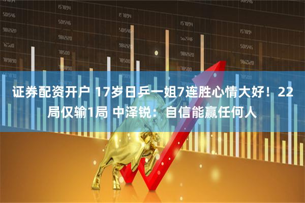 证券配资开户 17岁日乒一姐7连胜心情大好！22局仅输1局 中泽锐：自信能赢任何人