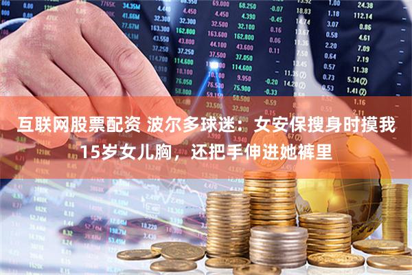 互联网股票配资 波尔多球迷：女安保搜身时摸我15岁女儿胸，还把手伸进她裤里