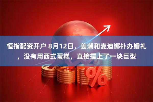 恒指配资开户 8月12日，姜潮和麦迪娜补办婚礼，没有用西式蛋糕，直接摆上了一块巨型