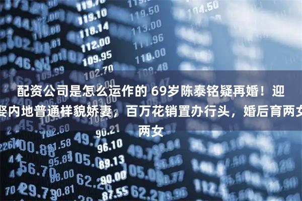 配资公司是怎么运作的 69岁陈泰铭疑再婚！迎娶内地普通样貌娇妻，百万花销置办行头，婚后育两女
