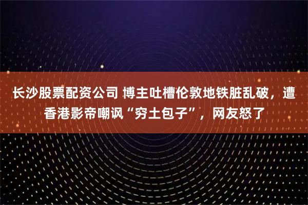 长沙股票配资公司 博主吐槽伦敦地铁脏乱破，遭香港影帝嘲讽“穷土包子”，网友怒了